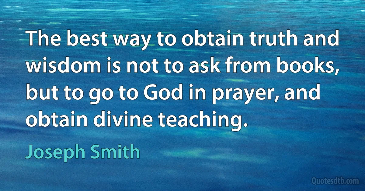 The best way to obtain truth and wisdom is not to ask from books, but to go to God in prayer, and obtain divine teaching. (Joseph Smith)