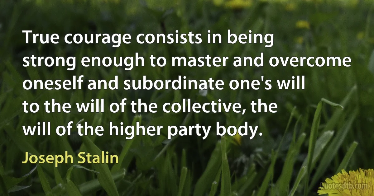 True courage consists in being strong enough to master and overcome oneself and subordinate one's will to the will of the collective, the will of the higher party body. (Joseph Stalin)