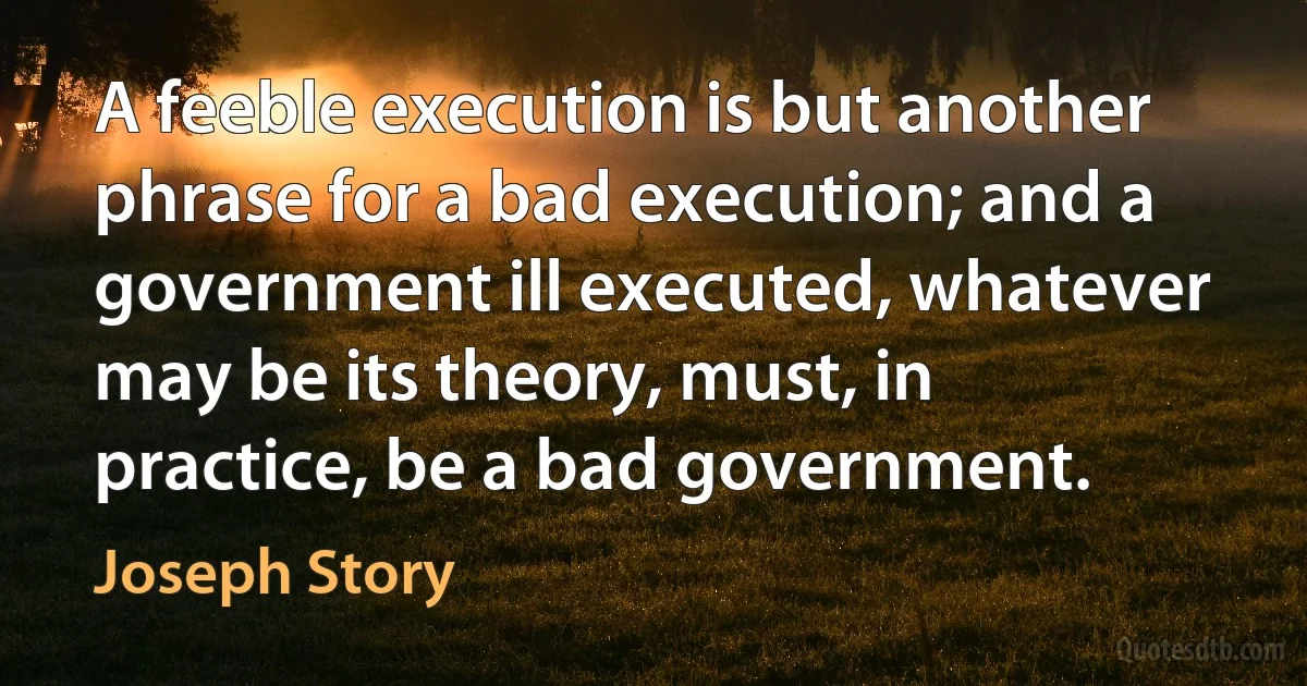 A feeble execution is but another phrase for a bad execution; and a government ill executed, whatever may be its theory, must, in practice, be a bad government. (Joseph Story)