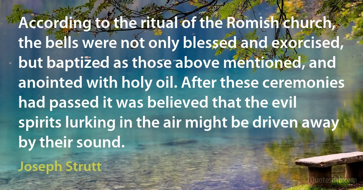 According to the ritual of the Romish church, the bells were not only blessed and exorcised, but baptized as those above mentioned, and anointed with holy oil. After these ceremonies had passed it was believed that the evil spirits lurking in the air might be driven away by their sound. (Joseph Strutt)