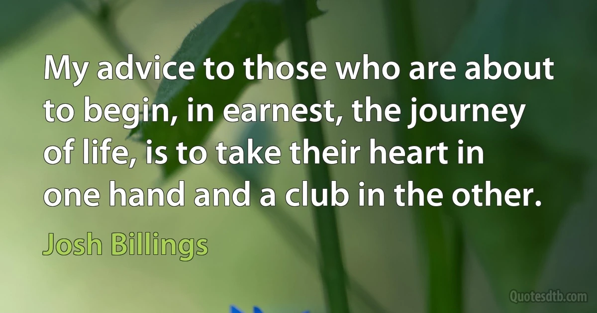 My advice to those who are about to begin, in earnest, the journey of life, is to take their heart in one hand and a club in the other. (Josh Billings)