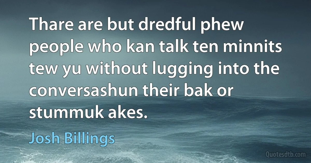 Thare are but dredful phew people who kan talk ten minnits tew yu without lugging into the conversashun their bak or stummuk akes. (Josh Billings)