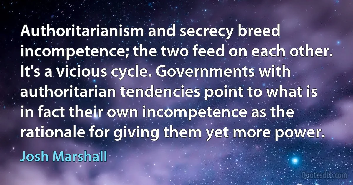 Authoritarianism and secrecy breed incompetence; the two feed on each other. It's a vicious cycle. Governments with authoritarian tendencies point to what is in fact their own incompetence as the rationale for giving them yet more power. (Josh Marshall)