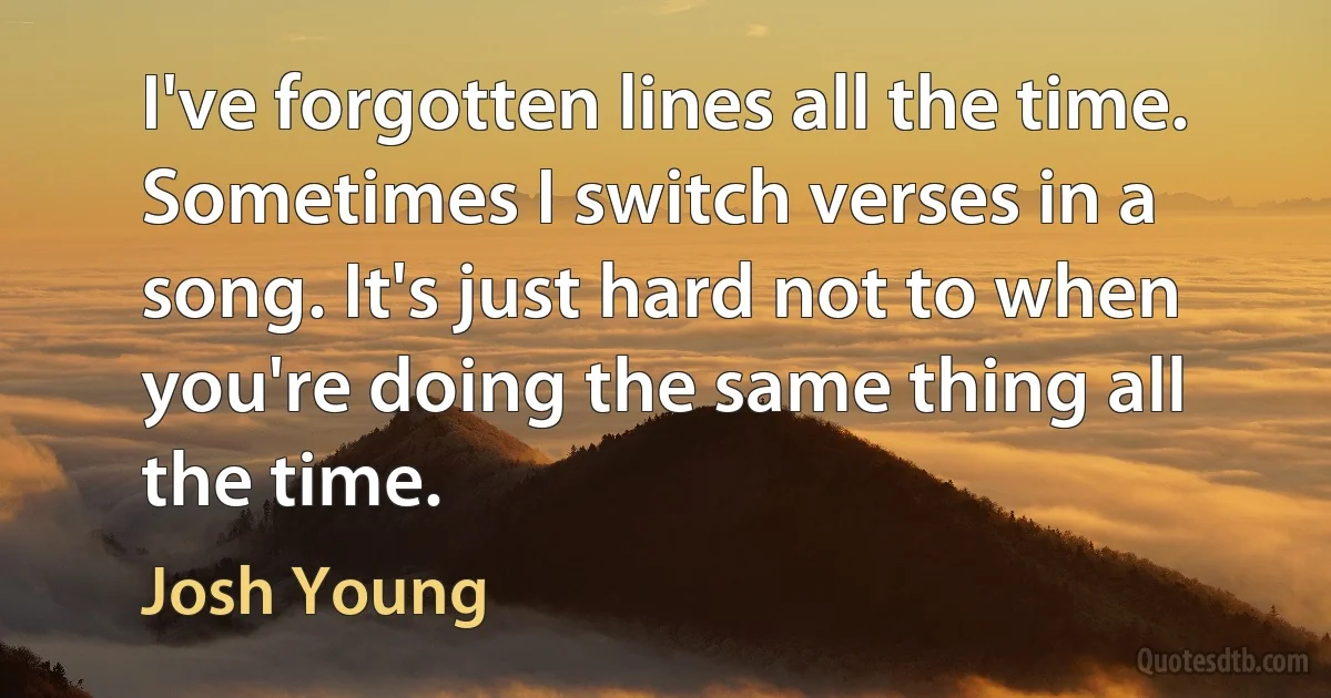 I've forgotten lines all the time. Sometimes I switch verses in a song. It's just hard not to when you're doing the same thing all the time. (Josh Young)