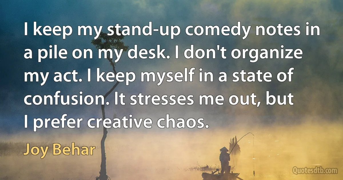 I keep my stand-up comedy notes in a pile on my desk. I don't organize my act. I keep myself in a state of confusion. It stresses me out, but I prefer creative chaos. (Joy Behar)