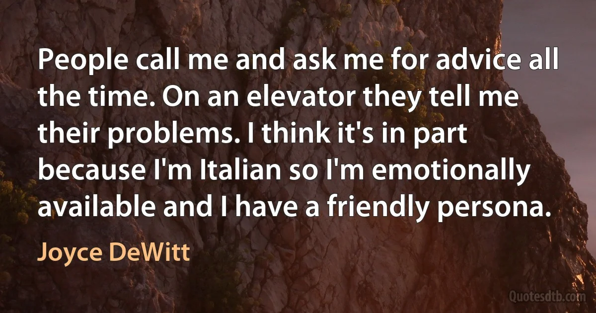 People call me and ask me for advice all the time. On an elevator they tell me their problems. I think it's in part because I'm Italian so I'm emotionally available and I have a friendly persona. (Joyce DeWitt)