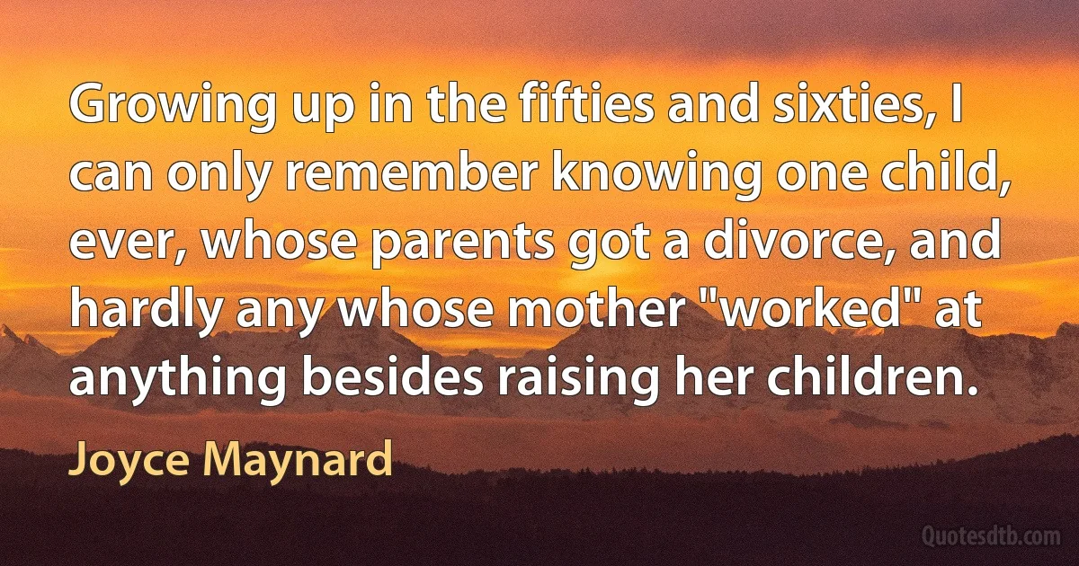 Growing up in the fifties and sixties, I can only remember knowing one child, ever, whose parents got a divorce, and hardly any whose mother "worked" at anything besides raising her children. (Joyce Maynard)