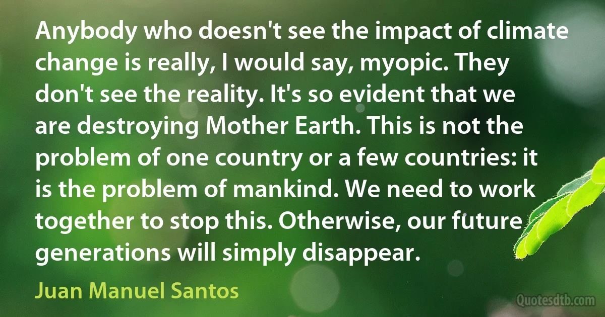 Anybody who doesn't see the impact of climate change is really, I would say, myopic. They don't see the reality. It's so evident that we are destroying Mother Earth. This is not the problem of one country or a few countries: it is the problem of mankind. We need to work together to stop this. Otherwise, our future generations will simply disappear. (Juan Manuel Santos)