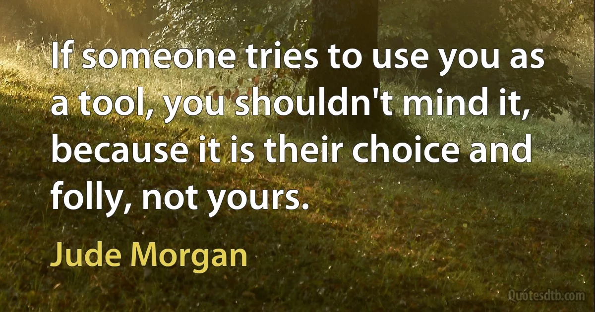 If someone tries to use you as a tool, you shouldn't mind it, because it is their choice and folly, not yours. (Jude Morgan)