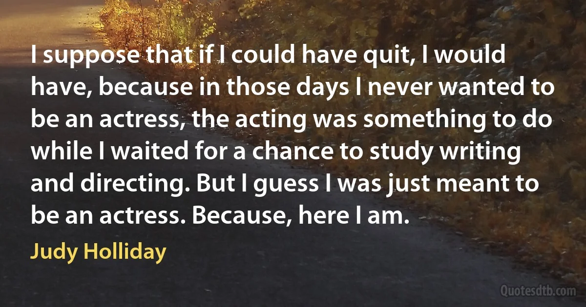 I suppose that if I could have quit, I would have, because in those days I never wanted to be an actress, the acting was something to do while I waited for a chance to study writing and directing. But I guess I was just meant to be an actress. Because, here I am. (Judy Holliday)