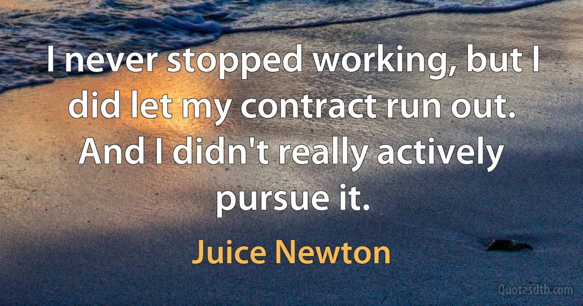 I never stopped working, but I did let my contract run out. And I didn't really actively pursue it. (Juice Newton)