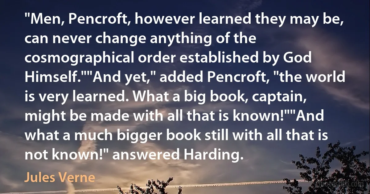 "Men, Pencroft, however learned they may be, can never change anything of the cosmographical order established by God Himself.""And yet," added Pencroft, "the world is very learned. What a big book, captain, might be made with all that is known!""And what a much bigger book still with all that is not known!" answered Harding. (Jules Verne)