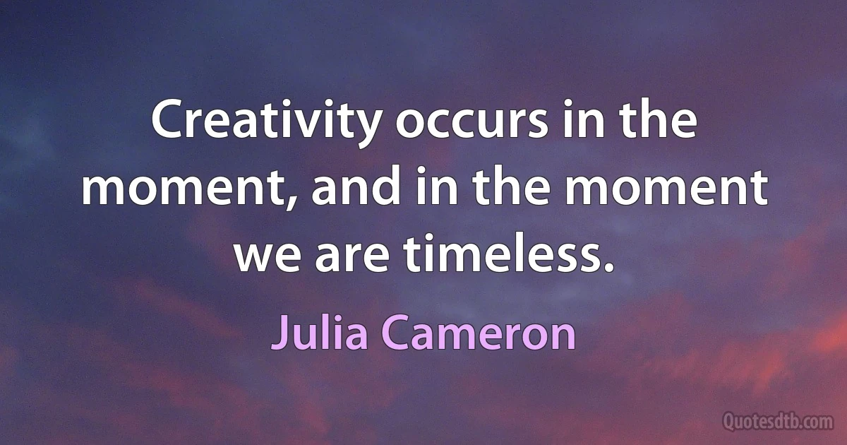 Creativity occurs in the moment, and in the moment we are timeless. (Julia Cameron)