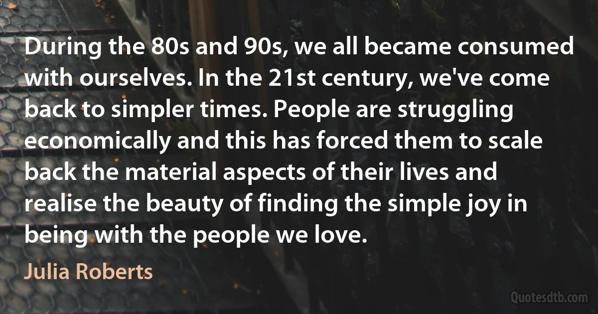 During the 80s and 90s, we all became consumed with ourselves. In the 21st century, we've come back to simpler times. People are struggling economically and this has forced them to scale back the material aspects of their lives and realise the beauty of finding the simple joy in being with the people we love. (Julia Roberts)