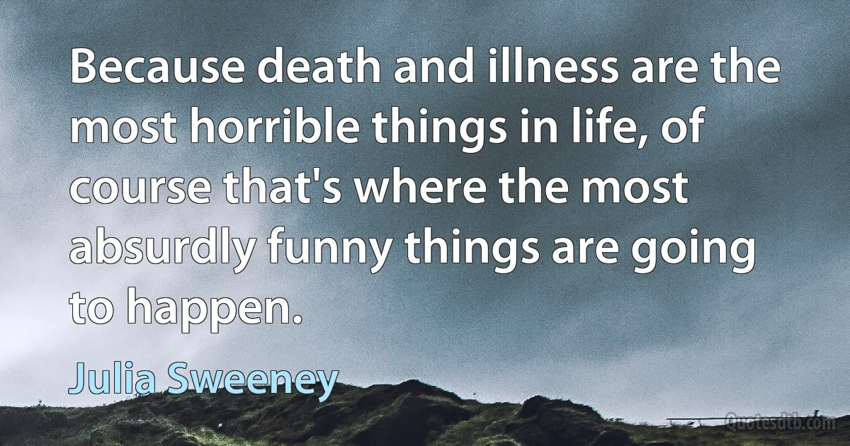 Because death and illness are the most horrible things in life, of course that's where the most absurdly funny things are going to happen. (Julia Sweeney)