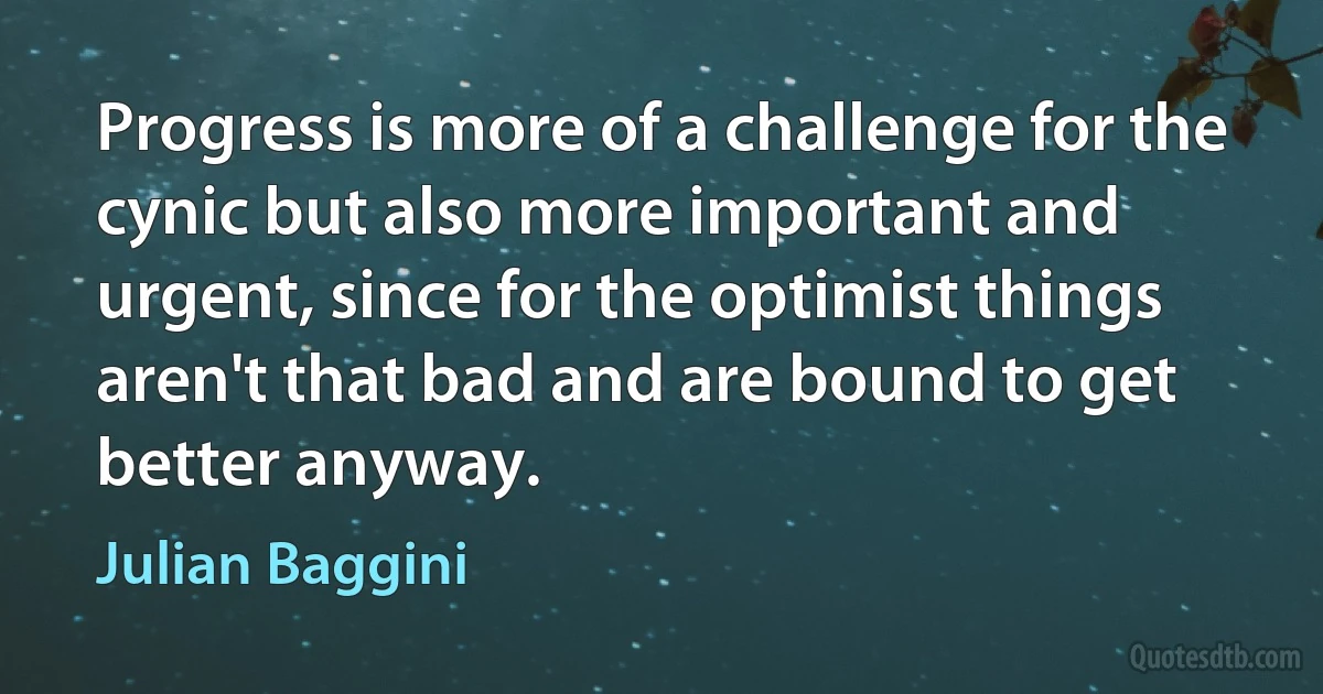 Progress is more of a challenge for the cynic but also more important and urgent, since for the optimist things aren't that bad and are bound to get better anyway. (Julian Baggini)