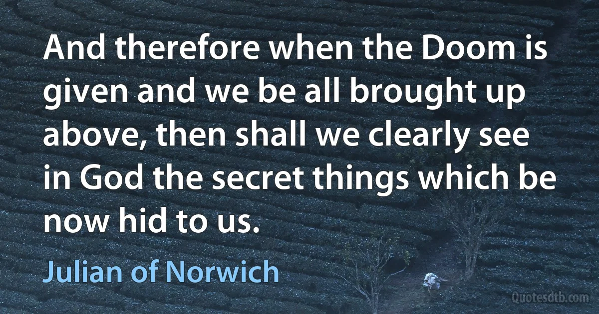 And therefore when the Doom is given and we be all brought up above, then shall we clearly see in God the secret things which be now hid to us. (Julian of Norwich)