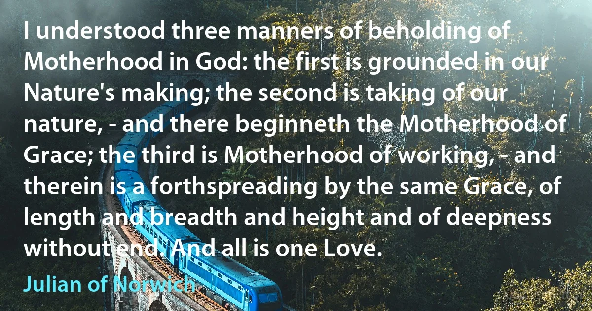 I understood three manners of beholding of Motherhood in God: the first is grounded in our Nature's making; the second is taking of our nature, - and there beginneth the Motherhood of Grace; the third is Motherhood of working, - and therein is a forthspreading by the same Grace, of length and breadth and height and of deepness without end. And all is one Love. (Julian of Norwich)