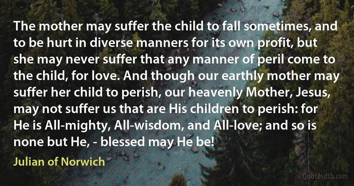 The mother may suffer the child to fall sometimes, and to be hurt in diverse manners for its own profit, but she may never suffer that any manner of peril come to the child, for love. And though our earthly mother may suffer her child to perish, our heavenly Mother, Jesus, may not suffer us that are His children to perish: for He is All-mighty, All-wisdom, and All-love; and so is none but He, - blessed may He be! (Julian of Norwich)