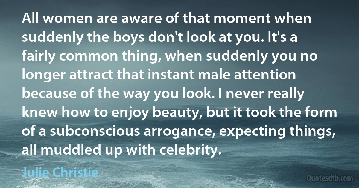 All women are aware of that moment when suddenly the boys don't look at you. It's a fairly common thing, when suddenly you no longer attract that instant male attention because of the way you look. I never really knew how to enjoy beauty, but it took the form of a subconscious arrogance, expecting things, all muddled up with celebrity. (Julie Christie)