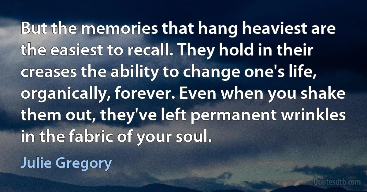 But the memories that hang heaviest are the easiest to recall. They hold in their creases the ability to change one's life, organically, forever. Even when you shake them out, they've left permanent wrinkles in the fabric of your soul. (Julie Gregory)