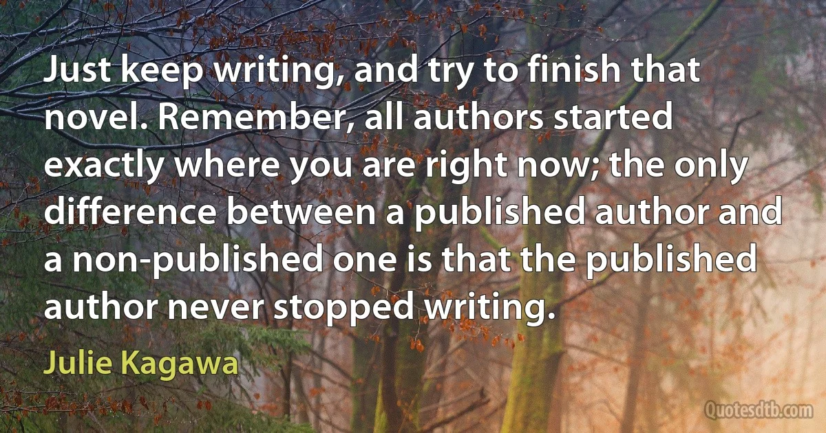 Just keep writing, and try to finish that novel. Remember, all authors started exactly where you are right now; the only difference between a published author and a non-published one is that the published author never stopped writing. (Julie Kagawa)