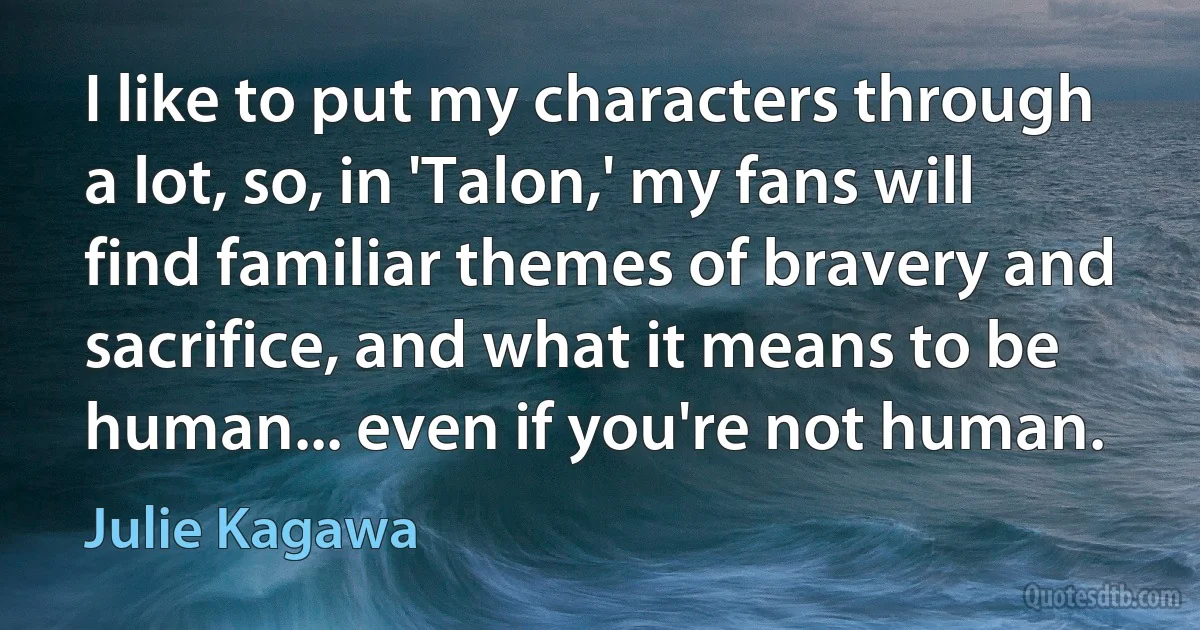 I like to put my characters through a lot, so, in 'Talon,' my fans will find familiar themes of bravery and sacrifice, and what it means to be human... even if you're not human. (Julie Kagawa)