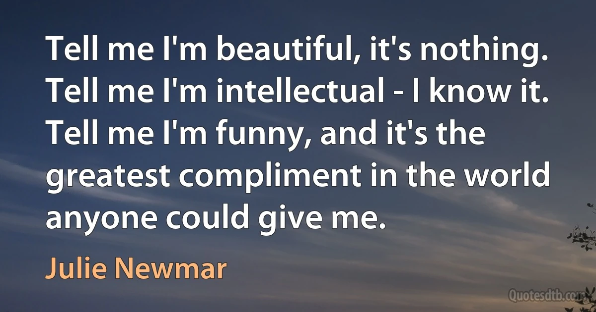 Tell me I'm beautiful, it's nothing. Tell me I'm intellectual - I know it. Tell me I'm funny, and it's the greatest compliment in the world anyone could give me. (Julie Newmar)