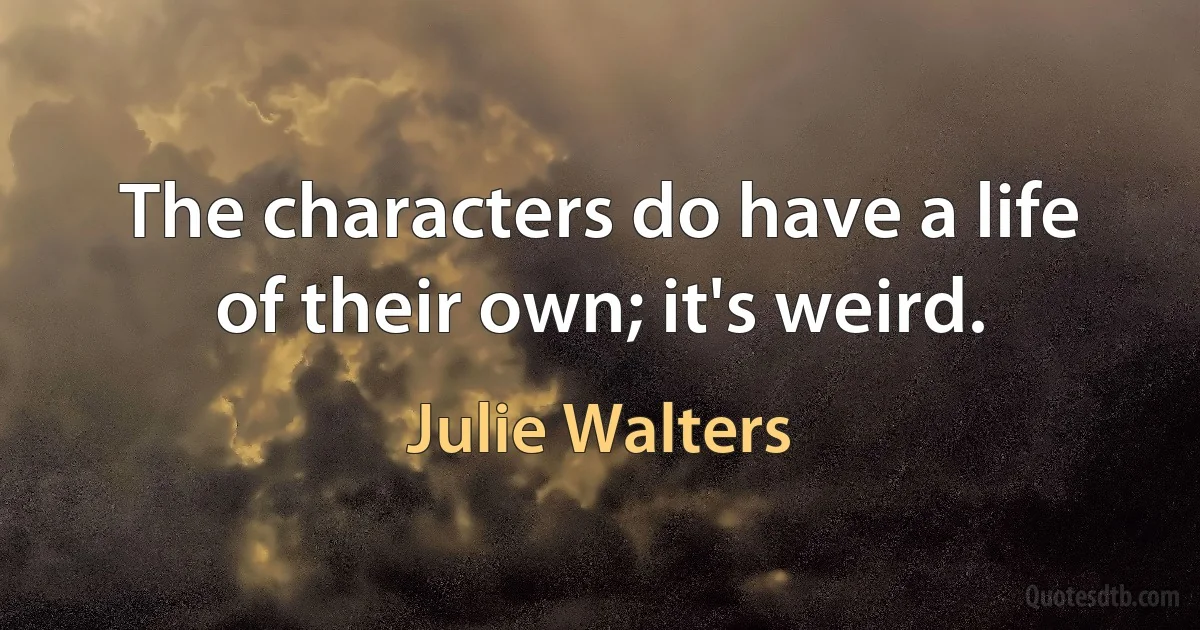 The characters do have a life of their own; it's weird. (Julie Walters)