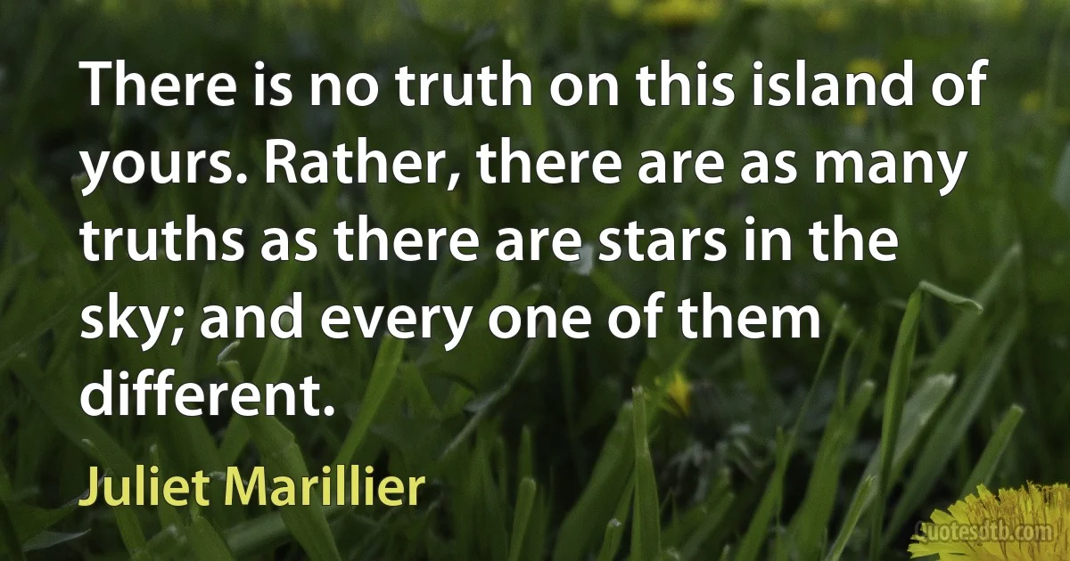 There is no truth on this island of yours. Rather, there are as many truths as there are stars in the sky; and every one of them different. (Juliet Marillier)