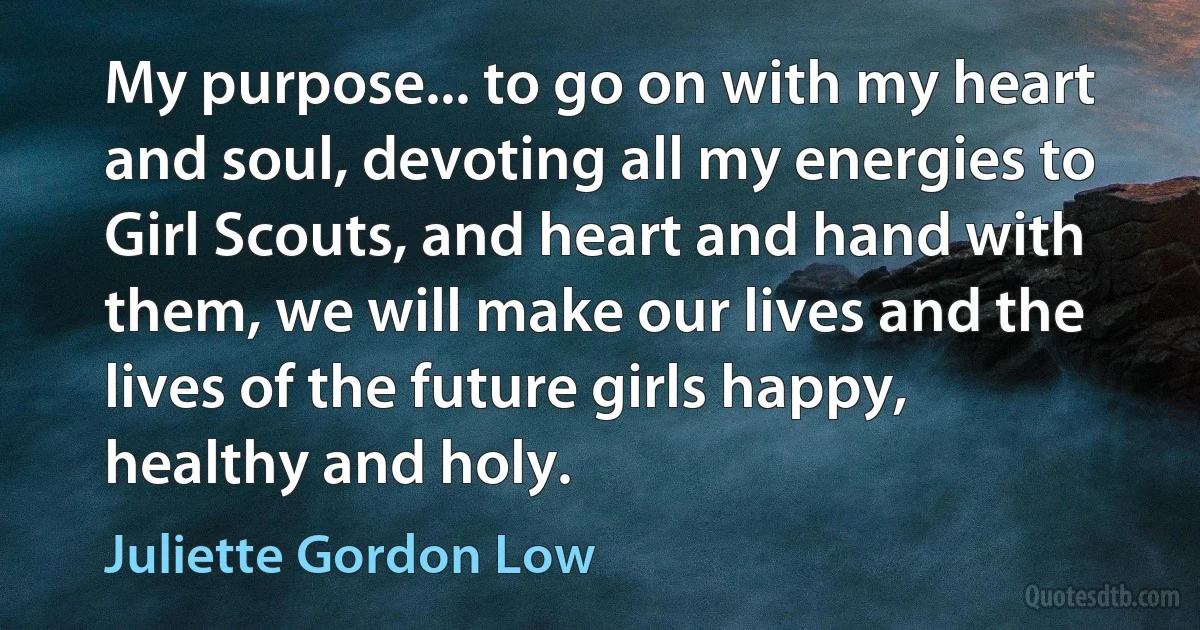 My purpose... to go on with my heart and soul, devoting all my energies to Girl Scouts, and heart and hand with them, we will make our lives and the lives of the future girls happy, healthy and holy. (Juliette Gordon Low)