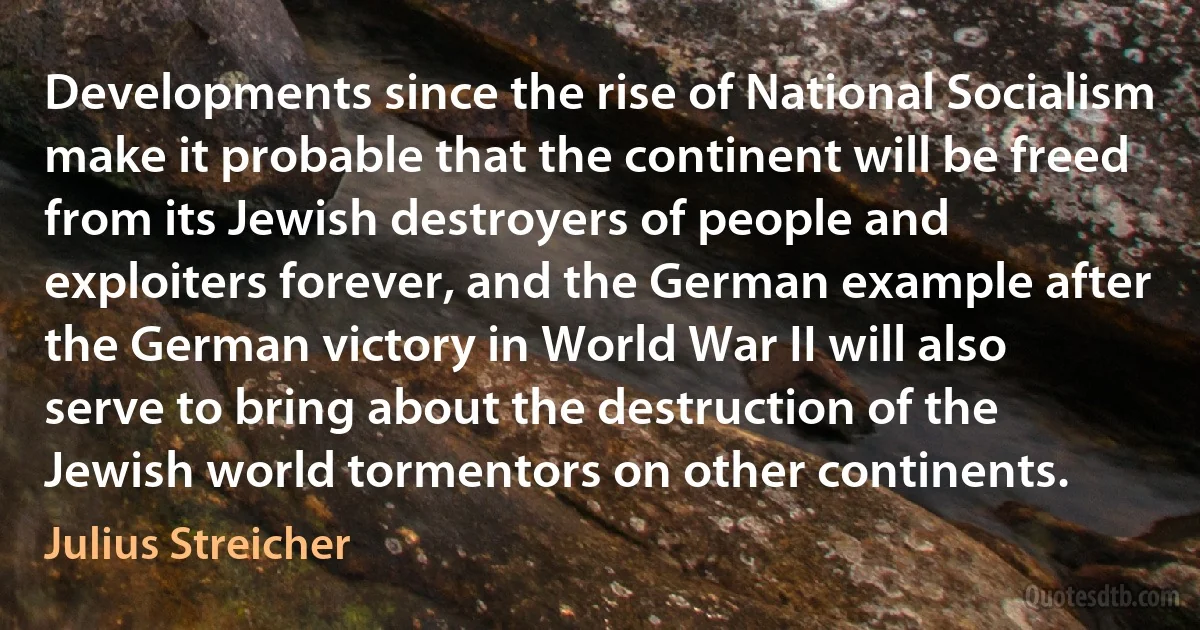 Developments since the rise of National Socialism make it probable that the continent will be freed from its Jewish destroyers of people and exploiters forever, and the German example after the German victory in World War II will also serve to bring about the destruction of the Jewish world tormentors on other continents. (Julius Streicher)