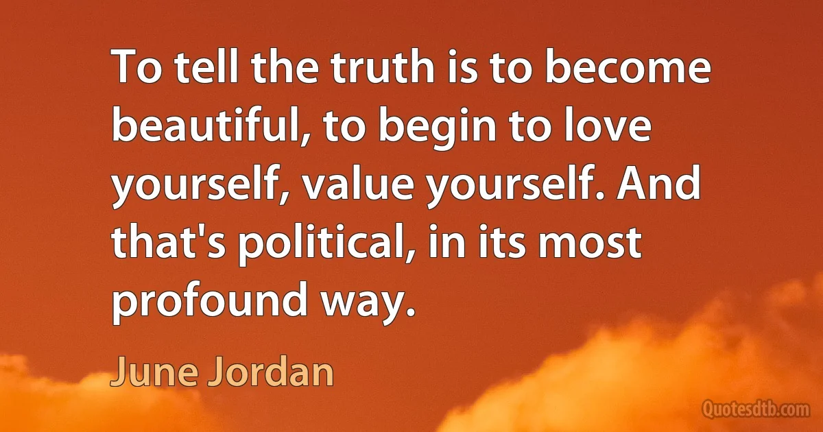 To tell the truth is to become beautiful, to begin to love yourself, value yourself. And that's political, in its most profound way. (June Jordan)