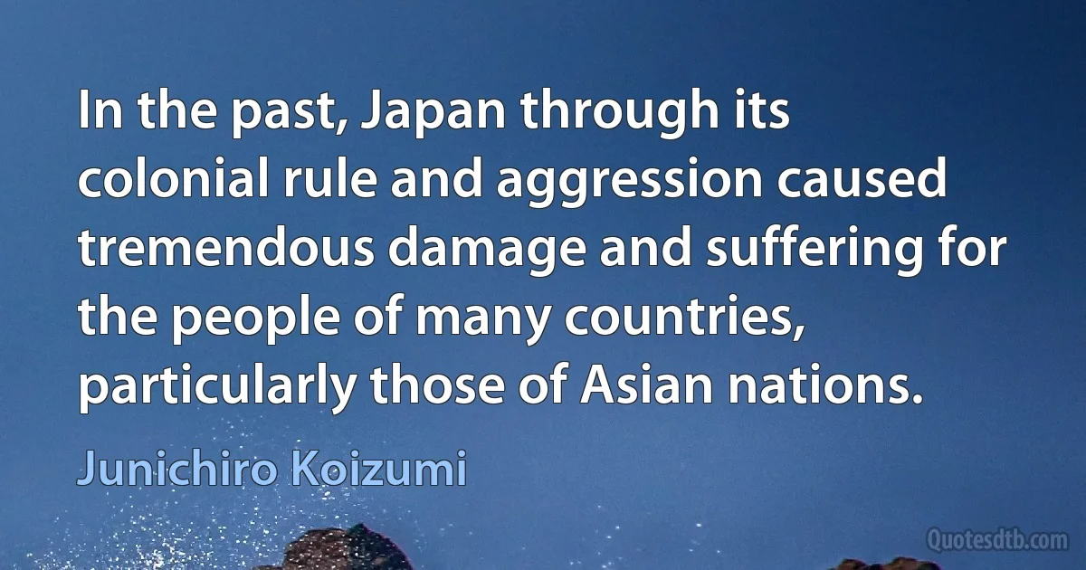 In the past, Japan through its colonial rule and aggression caused tremendous damage and suffering for the people of many countries, particularly those of Asian nations. (Junichiro Koizumi)