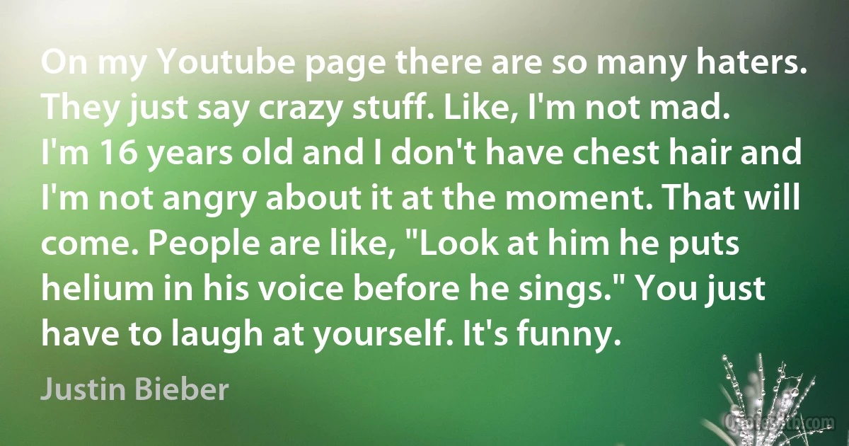 On my Youtube page there are so many haters. They just say crazy stuff. Like, I'm not mad. I'm 16 years old and I don't have chest hair and I'm not angry about it at the moment. That will come. People are like, "Look at him he puts helium in his voice before he sings." You just have to laugh at yourself. It's funny. (Justin Bieber)