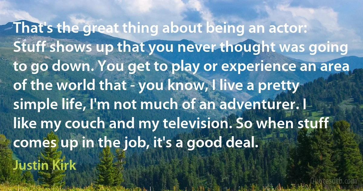 That's the great thing about being an actor: Stuff shows up that you never thought was going to go down. You get to play or experience an area of the world that - you know, I live a pretty simple life, I'm not much of an adventurer. I like my couch and my television. So when stuff comes up in the job, it's a good deal. (Justin Kirk)