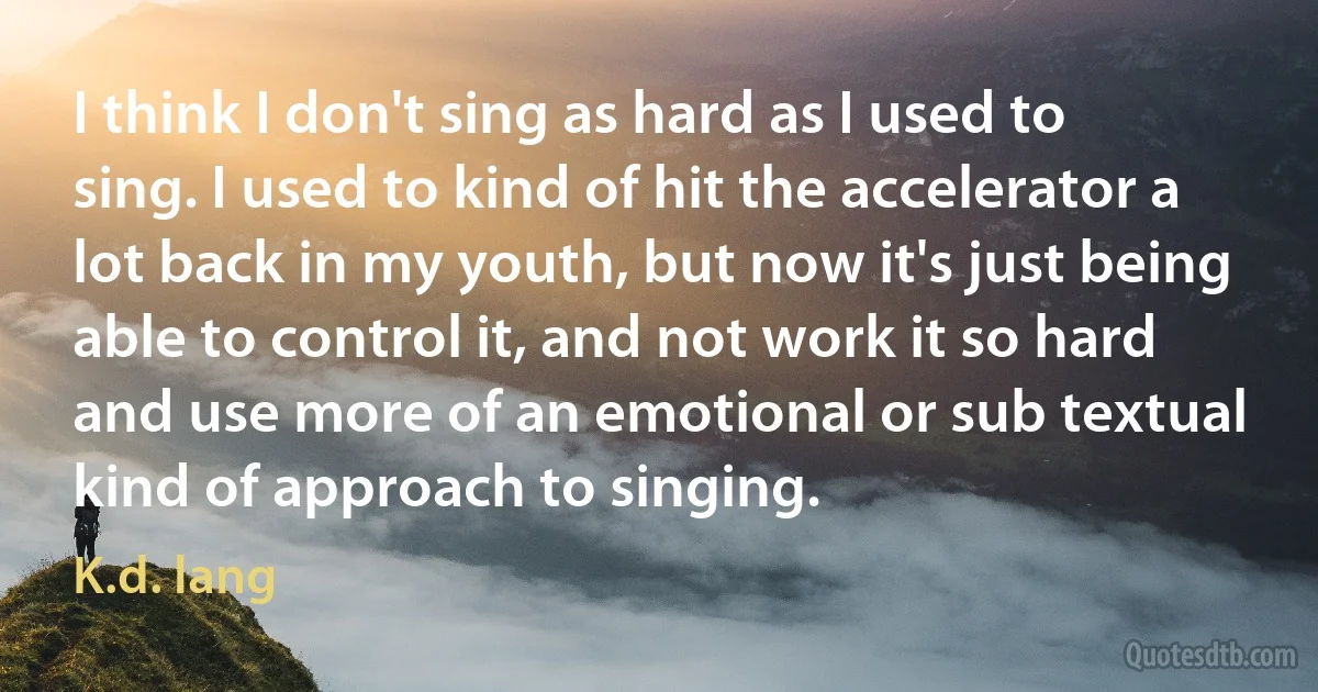 I think I don't sing as hard as I used to sing. I used to kind of hit the accelerator a lot back in my youth, but now it's just being able to control it, and not work it so hard and use more of an emotional or sub textual kind of approach to singing. (K.d. lang)