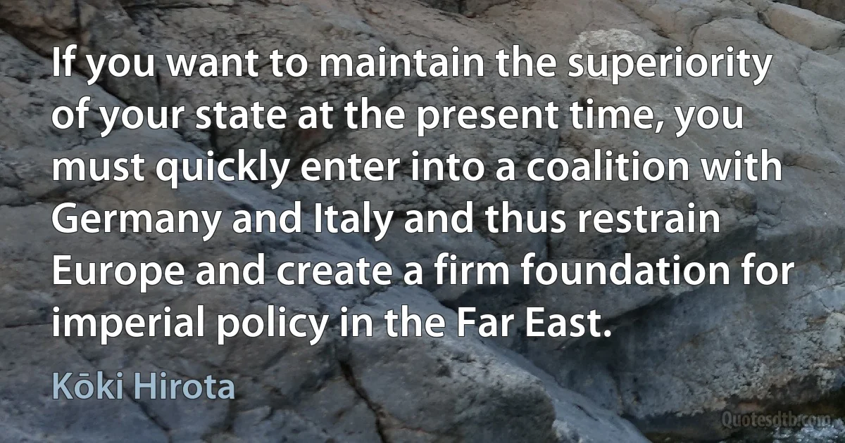 If you want to maintain the superiority of your state at the present time, you must quickly enter into a coalition with Germany and Italy and thus restrain Europe and create a firm foundation for imperial policy in the Far East. (Kōki Hirota)