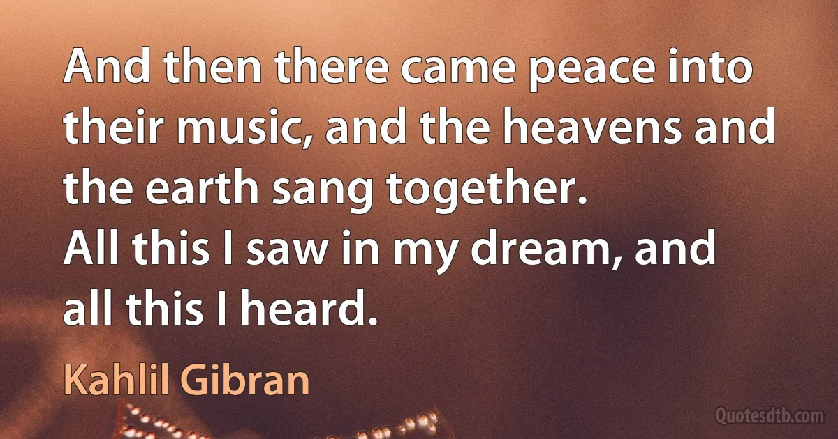 And then there came peace into their music, and the heavens and the earth sang together.
All this I saw in my dream, and all this I heard. (Kahlil Gibran)