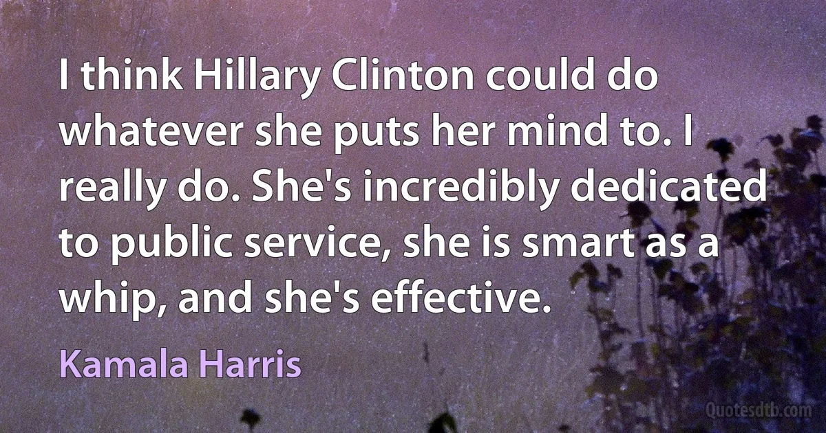 I think Hillary Clinton could do whatever she puts her mind to. I really do. She's incredibly dedicated to public service, she is smart as a whip, and she's effective. (Kamala Harris)