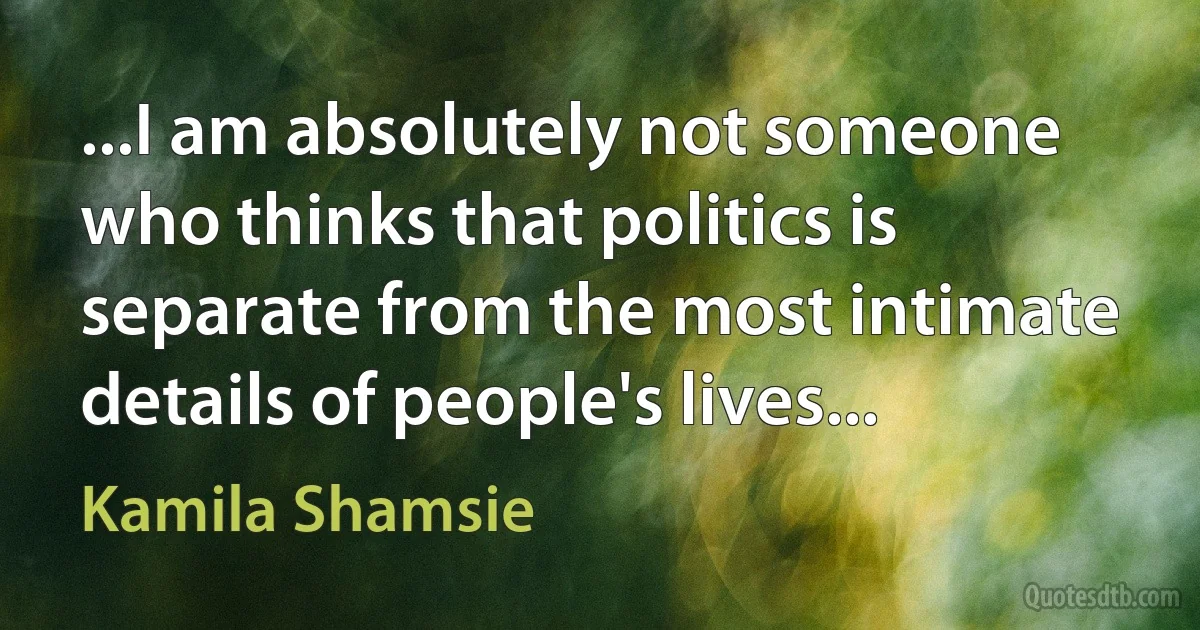 ...I am absolutely not someone who thinks that politics is separate from the most intimate details of people's lives... (Kamila Shamsie)