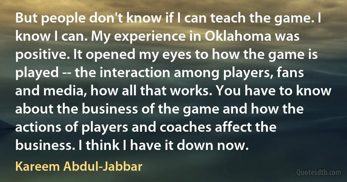 But people don't know if I can teach the game. I know I can. My experience in Oklahoma was positive. It opened my eyes to how the game is played -- the interaction among players, fans and media, how all that works. You have to know about the business of the game and how the actions of players and coaches affect the business. I think I have it down now. (Kareem Abdul-Jabbar)