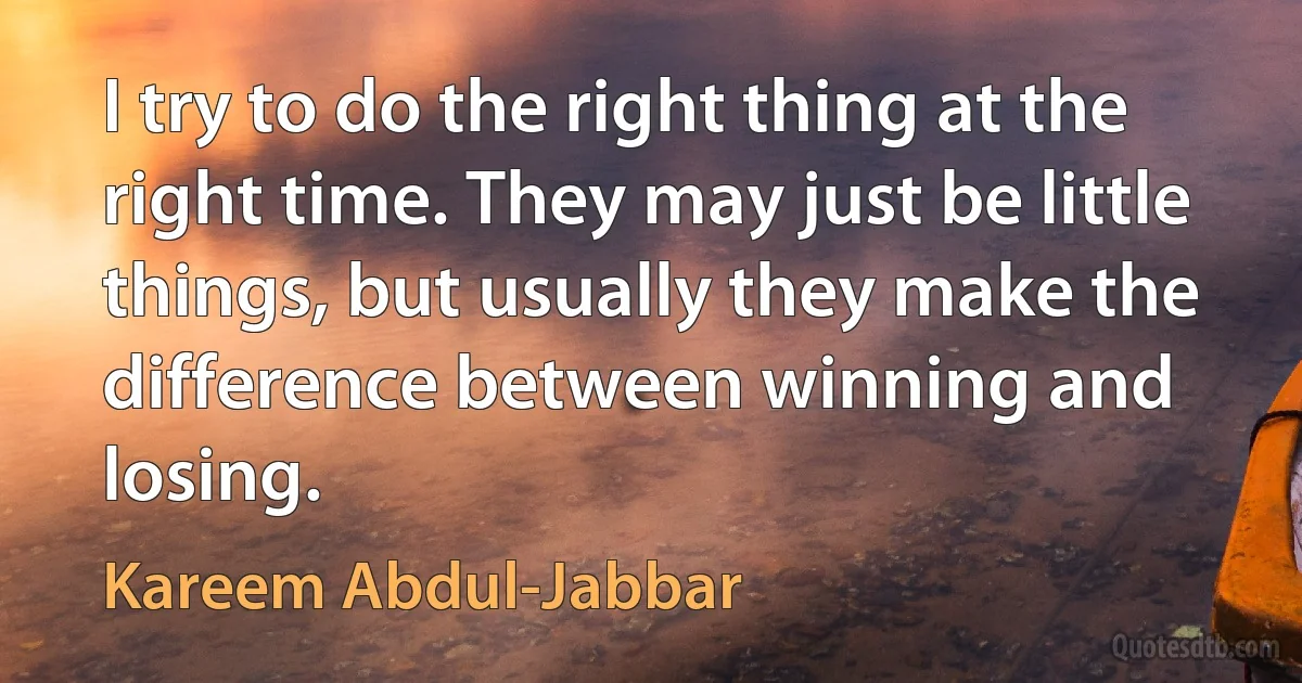 I try to do the right thing at the right time. They may just be little things, but usually they make the difference between winning and losing. (Kareem Abdul-Jabbar)