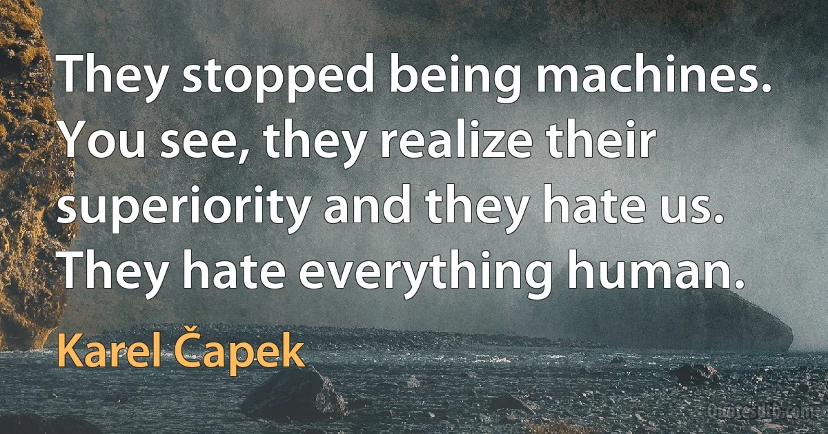 They stopped being machines. You see, they realize their superiority and they hate us. They hate everything human. (Karel Čapek)