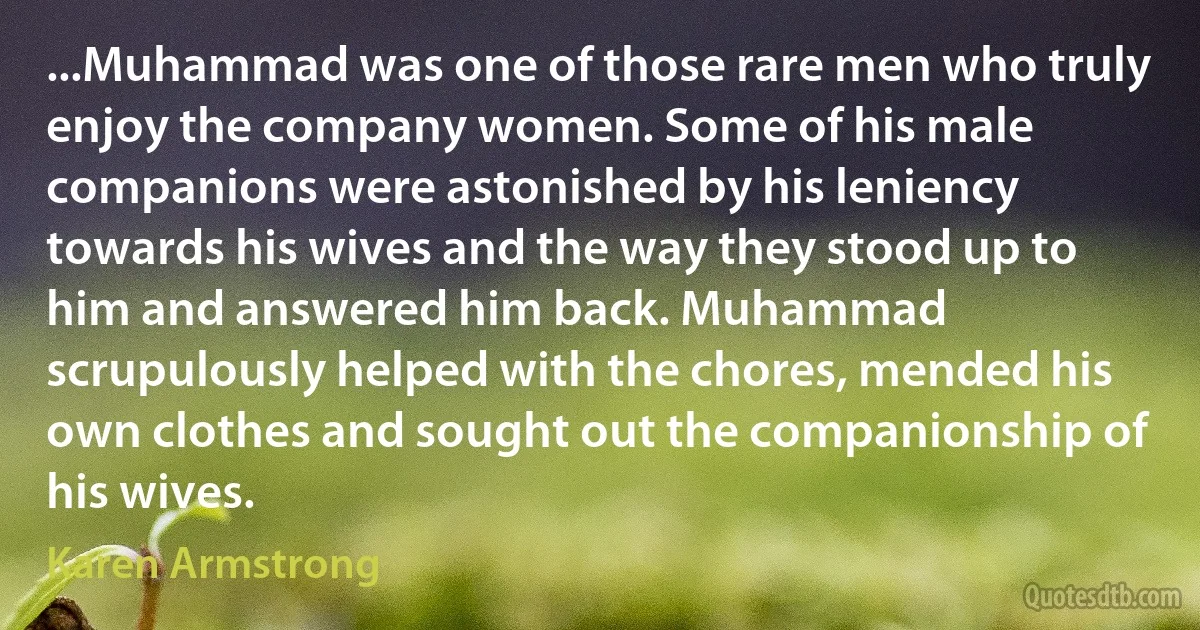 ...Muhammad was one of those rare men who truly enjoy the company women. Some of his male companions were astonished by his leniency towards his wives and the way they stood up to him and answered him back. Muhammad scrupulously helped with the chores, mended his own clothes and sought out the companionship of his wives. (Karen Armstrong)