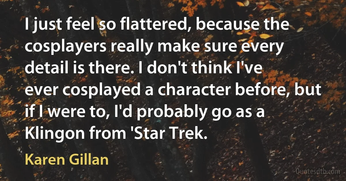 I just feel so flattered, because the cosplayers really make sure every detail is there. I don't think I've ever cosplayed a character before, but if I were to, I'd probably go as a Klingon from 'Star Trek. (Karen Gillan)