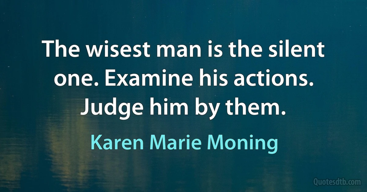 The wisest man is the silent one. Examine his actions. Judge him by them. (Karen Marie Moning)