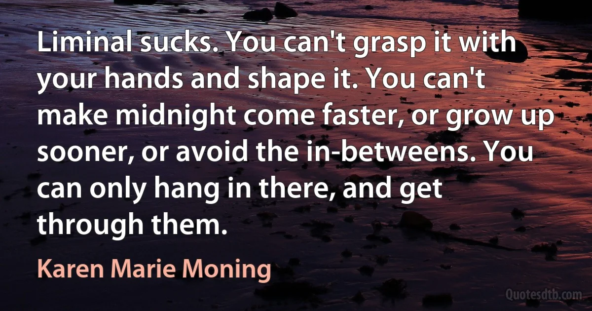 Liminal sucks. You can't grasp it with your hands and shape it. You can't make midnight come faster, or grow up sooner, or avoid the in-betweens. You can only hang in there, and get through them. (Karen Marie Moning)