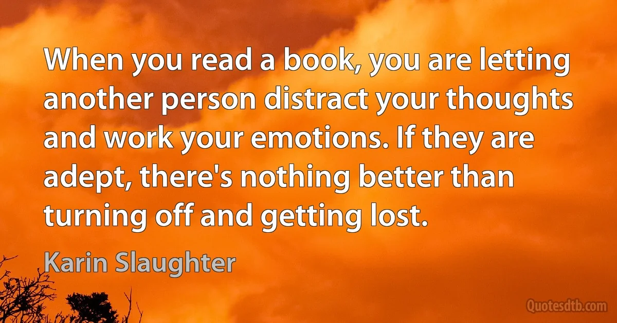 When you read a book, you are letting another person distract your thoughts and work your emotions. If they are adept, there's nothing better than turning off and getting lost. (Karin Slaughter)