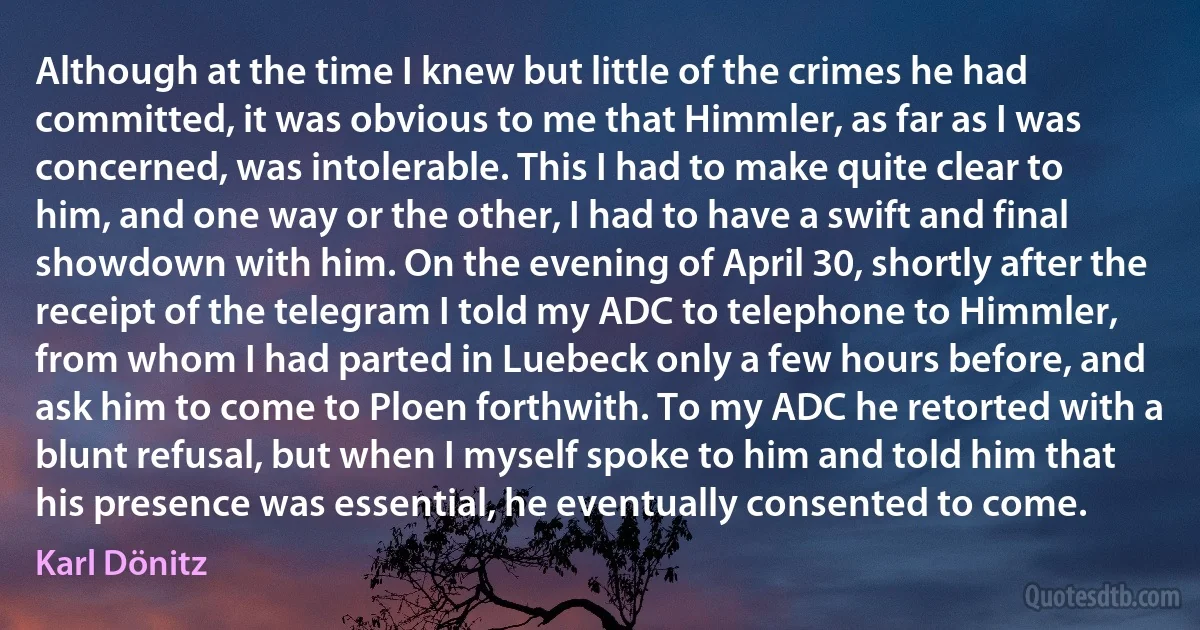 Although at the time I knew but little of the crimes he had committed, it was obvious to me that Himmler, as far as I was concerned, was intolerable. This I had to make quite clear to him, and one way or the other, I had to have a swift and final showdown with him. On the evening of April 30, shortly after the receipt of the telegram I told my ADC to telephone to Himmler, from whom I had parted in Luebeck only a few hours before, and ask him to come to Ploen forthwith. To my ADC he retorted with a blunt refusal, but when I myself spoke to him and told him that his presence was essential, he eventually consented to come. (Karl Dönitz)